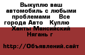 Выкуплю ваш автомобиль с любыми проблемами. - Все города Авто » Куплю   . Ханты-Мансийский,Нягань г.